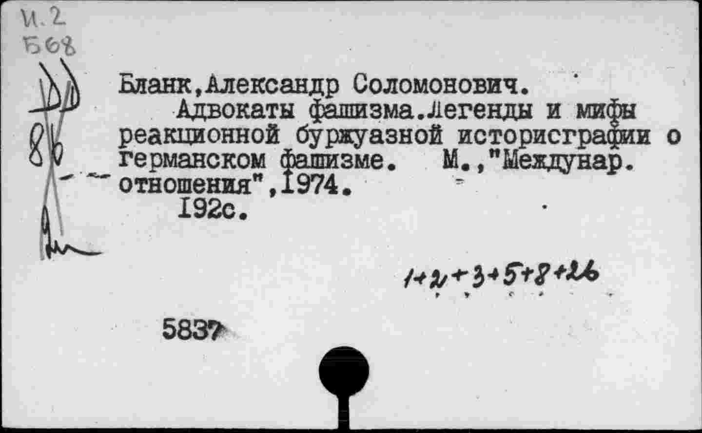 ﻿Бланк,Александр Соломонович.
Адвокаты фашизма.Легенды и мифы реакционной буржуазной историографии о германском фашизме. М. ,"Междунар. отношения”, 1974.
192с.
г ♦ г ♦	•
5837